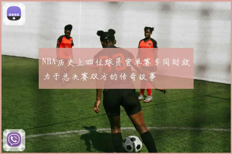 NBA历史上四位球员曾单赛季同时效力于总决赛双方的传奇故事