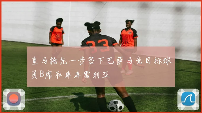 皇马抢先一步签下巴萨马竞目标球员B席和库库雷利亚