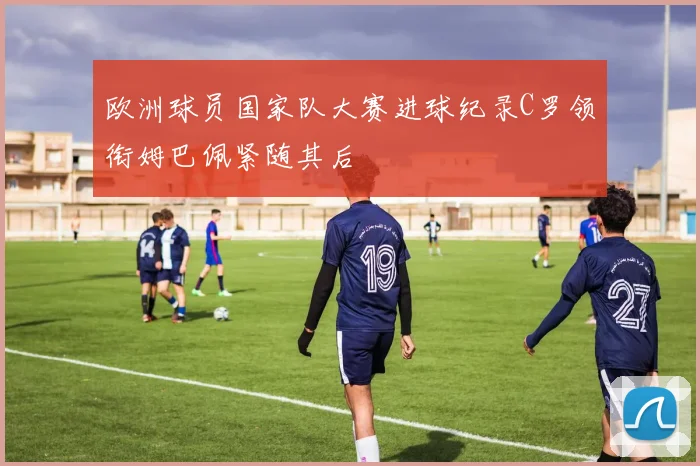 欧洲球员国家队大赛进球纪录C罗领衔姆巴佩紧随其后