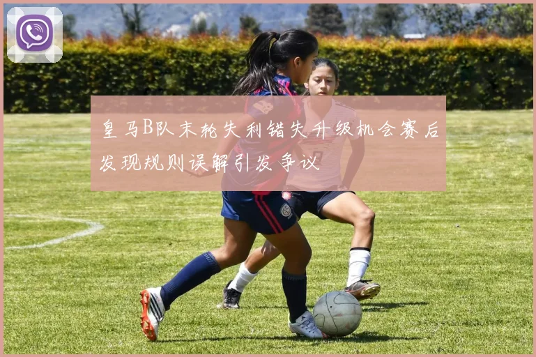 皇马B队末轮失利错失升级机会赛后发现规则误解引发争议