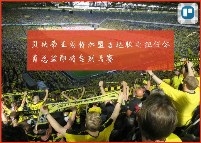 贝纳蒂亚或将加盟吉达联合担任体育总监即将告别马赛