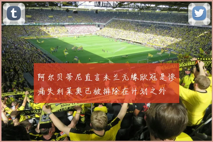 阿尔贝蒂尼直言米兰无缘欧冠是惨痛失利莱奥已被排除在计划之外