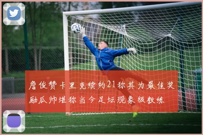詹俊赞卡里克续约21称其为最佳奖励瓜帅堪称当今足坛现象级教练