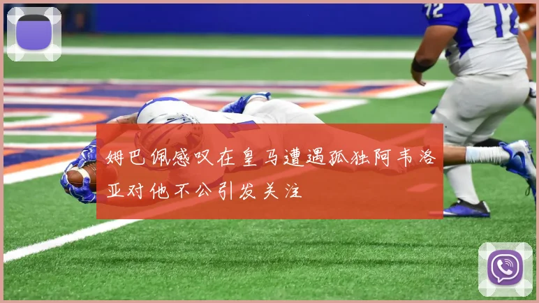 姆巴佩感叹在皇马遭遇孤独阿韦洛亚对他不公引发关注