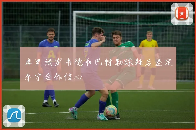 库里试穿韦德和巴特勒球鞋后坚定李宁合作信心