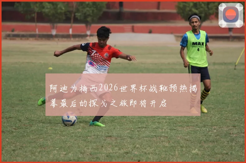 阿迪为梅西2026世界杯战靴预热揭幕最后的探戈之旅即将开启