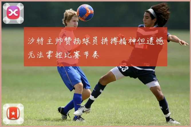 沙特主帅赞扬球员拼搏精神但遗憾无法掌控比赛节奏