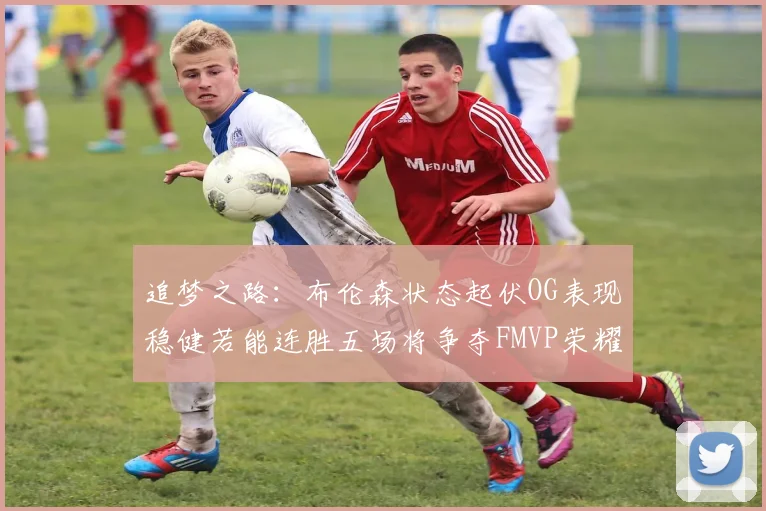 追梦之路：布伦森状态起伏OG表现稳健若能连胜五场将争夺FMVP荣耀