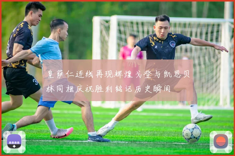 皇萨仁连线再现辉煌戈登与凯恩贝林同框庆祝胜利铭记历史瞬间