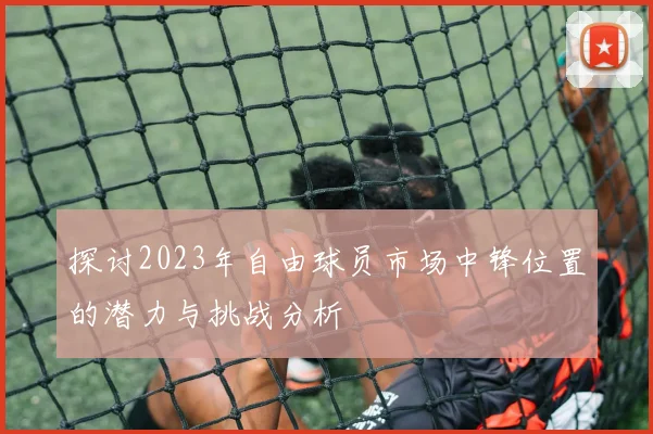 探讨2023年自由球员市场中锋位置的潜力与挑战分析