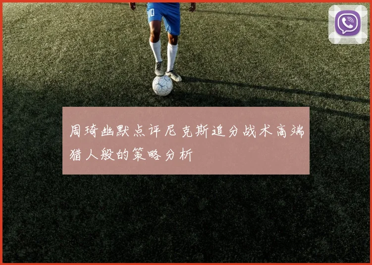 周琦幽默点评尼克斯追分战术高端猎人般的策略分析
