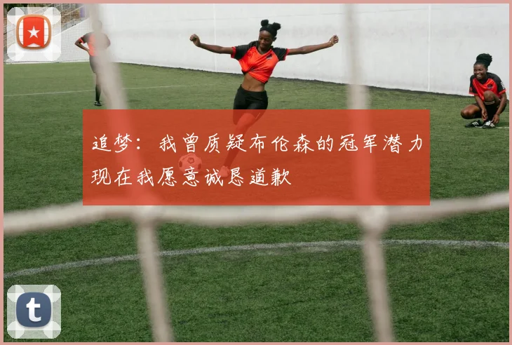 追梦：我曾质疑布伦森的冠军潜力现在我愿意诚恳道歉