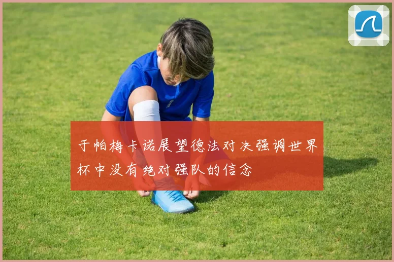 于帕梅卡诺展望德法对决强调世界杯中没有绝对强队的信念