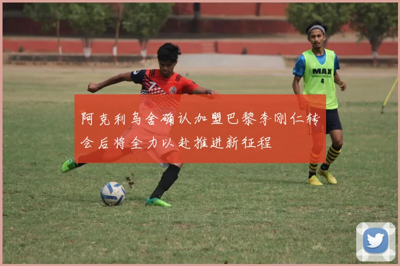 阿克利乌舍确认加盟巴黎李刚仁转会后将全力以赴推进新征程